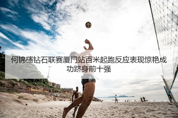 何锦櫶钻石联赛厦门站百米起跑反应表现惊艳成功跻身前十强