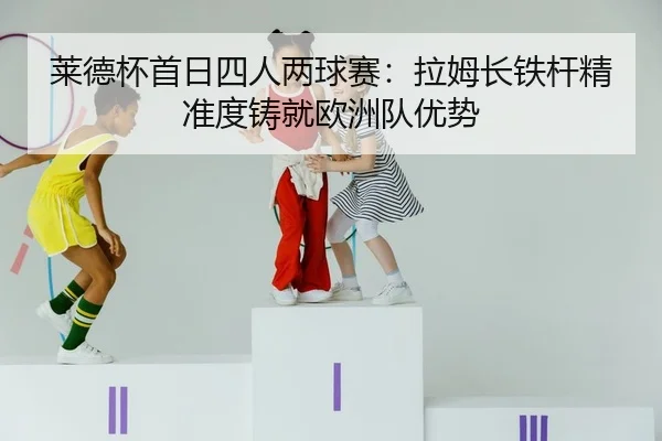莱德杯首日四人两球赛：拉姆长铁杆精准度铸就欧洲队优势